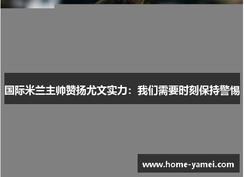国际米兰主帅赞扬尤文实力：我们需要时刻保持警惕